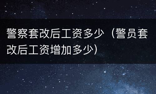 警察套改后工资多少（警员套改后工资增加多少）