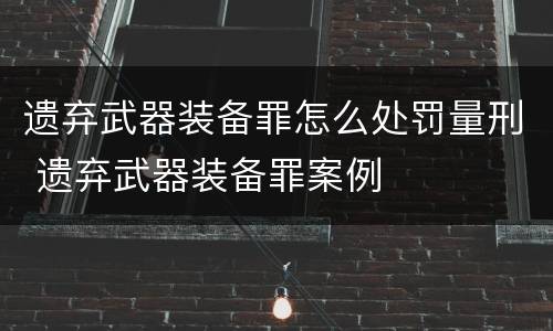 遗弃武器装备罪怎么处罚量刑 遗弃武器装备罪案例