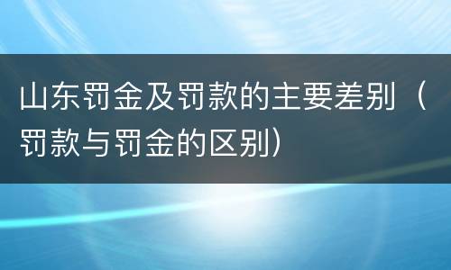 山东罚金及罚款的主要差别（罚款与罚金的区别）
