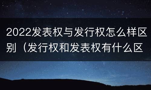 2022发表权与发行权怎么样区别（发行权和发表权有什么区别）