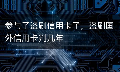 参与了盗刷信用卡了，盗刷国外信用卡判几年