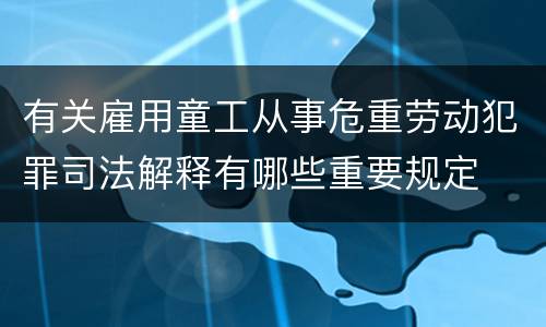 有关雇用童工从事危重劳动犯罪司法解释有哪些重要规定