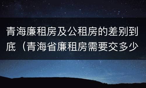 青海廉租房及公租房的差别到底（青海省廉租房需要交多少钱）