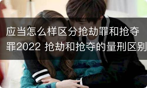 应当怎么样区分抢劫罪和抢夺罪2022 抢劫和抢夺的量刑区别