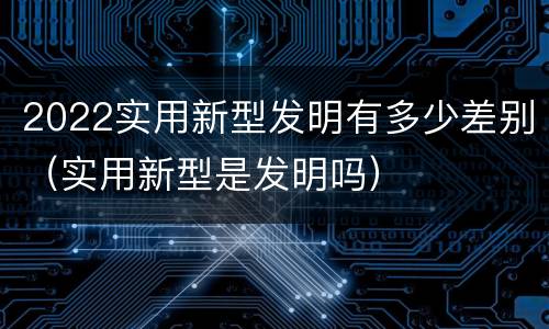 2022实用新型发明有多少差别（实用新型是发明吗）