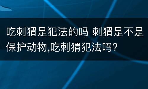 吃刺猬是犯法的吗 刺猬是不是保护动物,吃刺猬犯法吗?