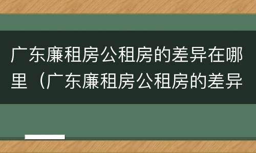广东廉租房公租房的差异在哪里（广东廉租房公租房的差异在哪里查）