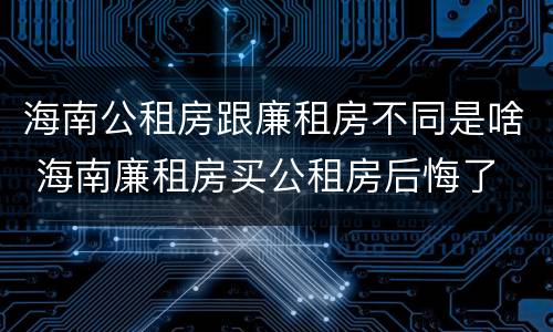 海南公租房跟廉租房不同是啥 海南廉租房买公租房后悔了