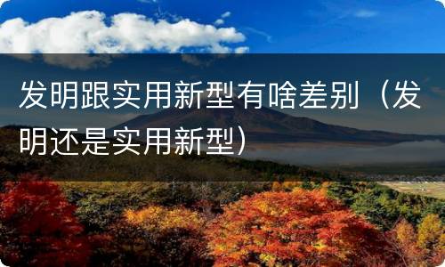 发明跟实用新型有啥差别（发明还是实用新型）