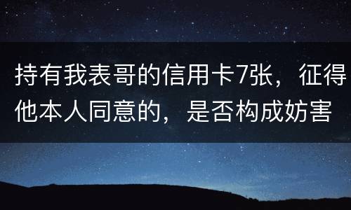 持有我表哥的信用卡7张，征得他本人同意的，是否构成妨害信用卡管理罪