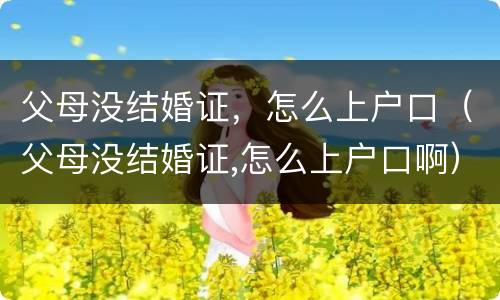父母没结婚证，怎么上户口（父母没结婚证,怎么上户口啊）