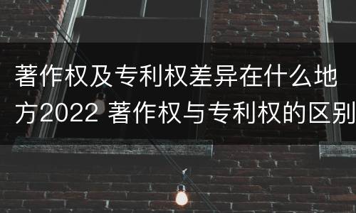 著作权及专利权差异在什么地方2022 著作权与专利权的区别