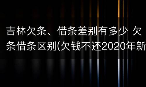 吉林欠条、借条差别有多少 欠条借条区别(欠钱不还2020年新规 - 法律之家