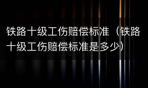铁路十级工伤赔偿标准（铁路十级工伤赔偿标准是多少）