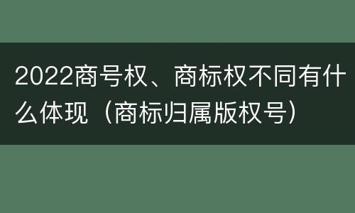 2022商号权、商标权不同有什么体现（商标归属版权号）