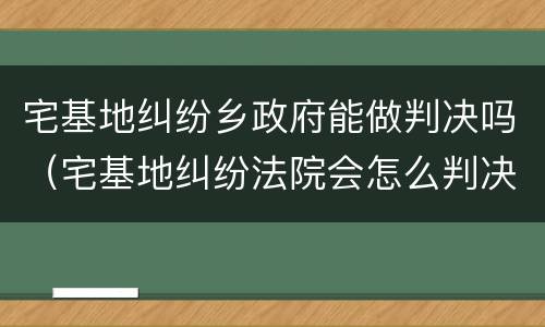 宅基地纠纷乡政府能做判决吗（宅基地纠纷法院会怎么判决）