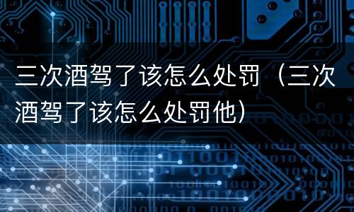 三次酒驾了该怎么处罚（三次酒驾了该怎么处罚他）