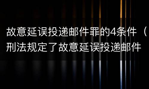 故意延误投递邮件罪的4条件（刑法规定了故意延误投递邮件罪）