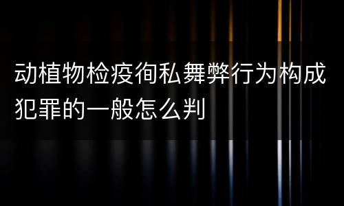 动植物检疫徇私舞弊行为构成犯罪的一般怎么判