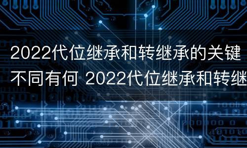 2022代位继承和转继承的关键不同有何 2022代位继承和转继承的关键不同有何区别
