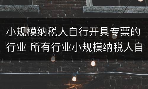 小规模纳税人自行开具专票的行业 所有行业小规模纳税人自开专票