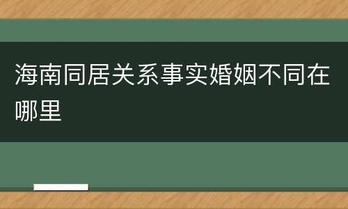 海南同居关系事实婚姻不同在哪里