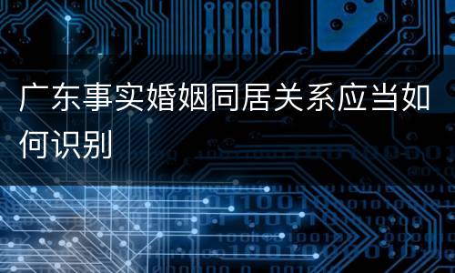 广东事实婚姻同居关系应当如何识别