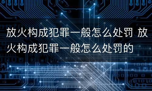 放火构成犯罪一般怎么处罚 放火构成犯罪一般怎么处罚的