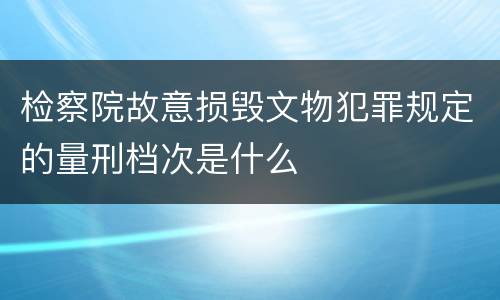 检察院故意损毁文物犯罪规定的量刑档次是什么