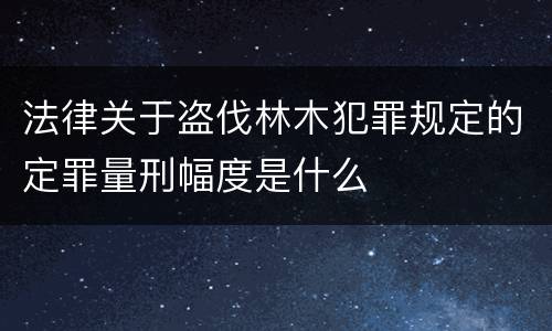 法律关于盗伐林木犯罪规定的定罪量刑幅度是什么
