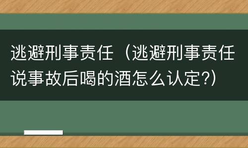 逃避刑事责任（逃避刑事责任说事故后喝的酒怎么认定?）