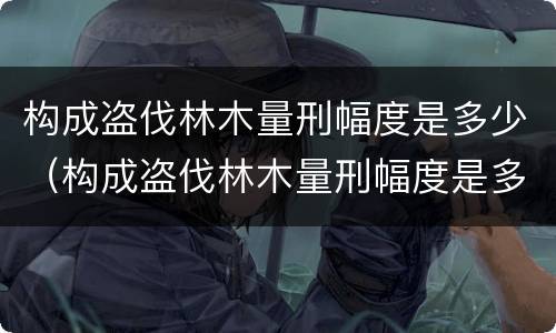 构成盗伐林木量刑幅度是多少（构成盗伐林木量刑幅度是多少呢）