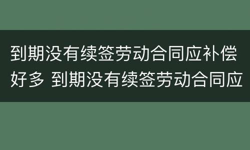 到期没有续签劳动合同应补偿好多 到期没有续签劳动合同应补偿好多钱