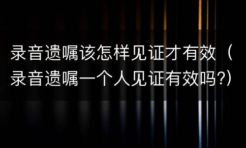录音遗嘱该怎样见证才有效（录音遗嘱一个人见证有效吗?）