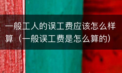 一般工人的误工费应该怎么样算（一般误工费是怎么算的）