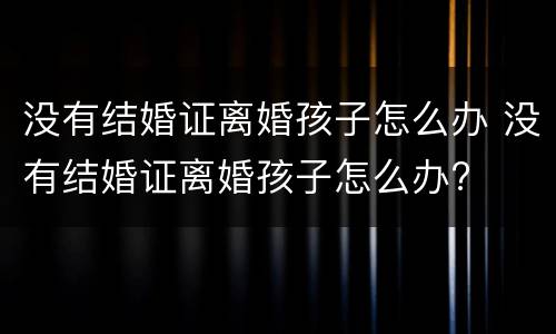 没有结婚证离婚孩子怎么办 没有结婚证离婚孩子怎么办?
