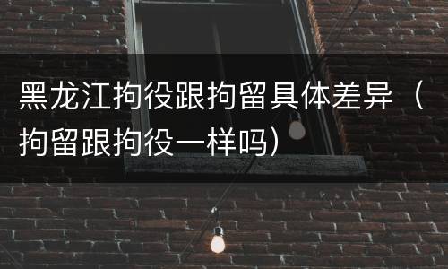 黑龙江拘役跟拘留具体差异（拘留跟拘役一样吗）