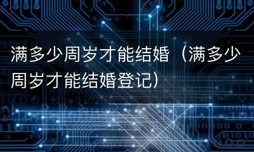 满多少周岁才能结婚（满多少周岁才能结婚登记）