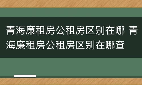 青海廉租房公租房区别在哪 青海廉租房公租房区别在哪查