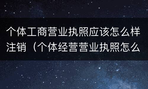 个体工商营业执照应该怎么样注销（个体经营营业执照怎么注销）