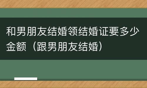 和男朋友结婚领结婚证要多少金额（跟男朋友结婚）