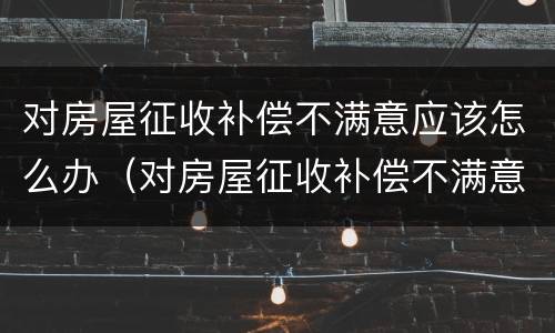 对房屋征收补偿不满意应该怎么办（对房屋征收补偿不满意应该怎么办呢）
