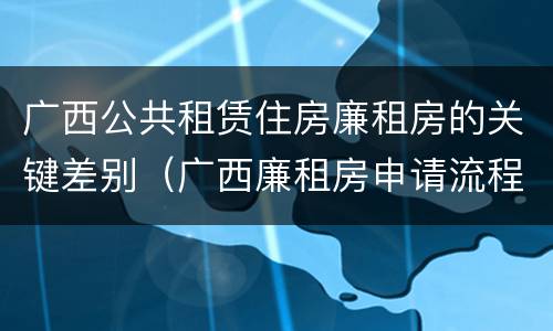 广西公共租赁住房廉租房的关键差别（广西廉租房申请流程）