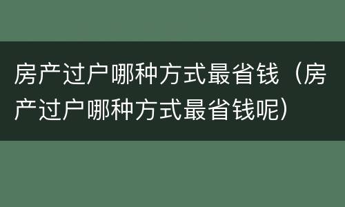 房产过户哪种方式最省钱（房产过户哪种方式最省钱呢）