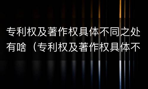 专利权及著作权具体不同之处有啥（专利权及著作权具体不同之处有啥区别）