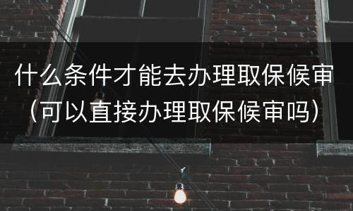什么条件才能去办理取保候审（可以直接办理取保候审吗）