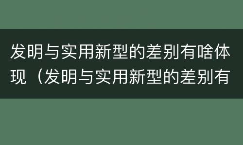 发明与实用新型的差别有啥体现（发明与实用新型的差别有啥体现吗）
