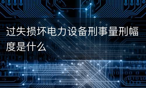 过失损坏电力设备刑事量刑幅度是什么