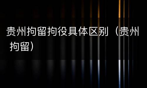 贵州拘留拘役具体区别（贵州 拘留）
