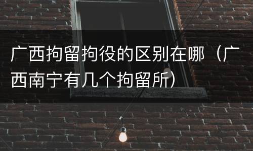 广西拘留拘役的区别在哪（广西南宁有几个拘留所）